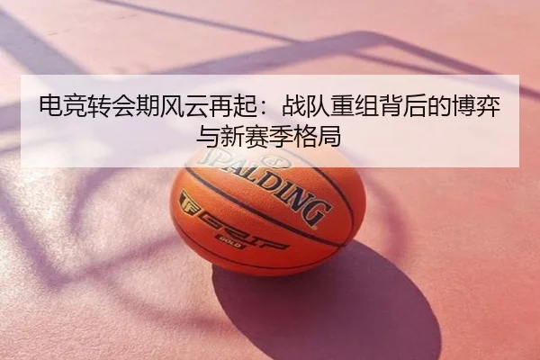 电竞转会期风云再起：战队重组背后的博弈与新赛季格局