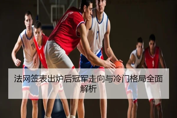 法网签表出炉后冠军走向与冷门格局全面解析
