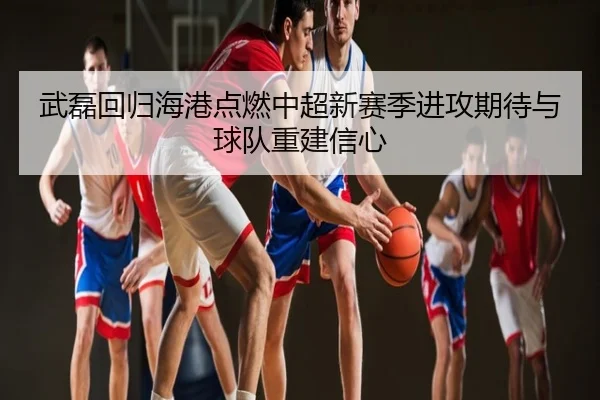 武磊回归海港点燃中超新赛季进攻期待与球队重建信心
