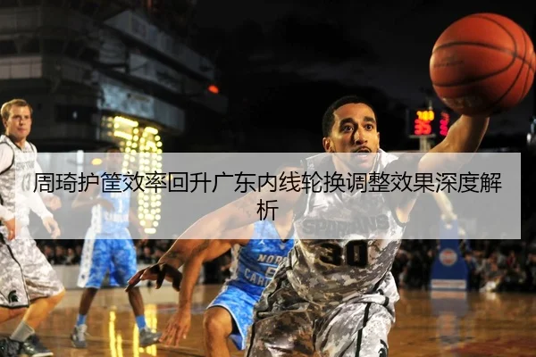 周琦护筐效率回升广东内线轮换调整效果深度解析