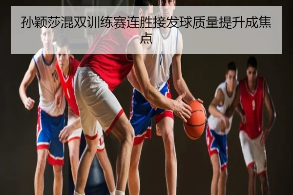 孙颖莎混双训练赛连胜接发球质量提升成焦点