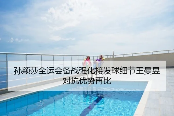 孙颖莎全运会备战强化接发球细节王曼昱对抗优势再比