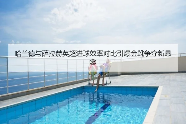 哈兰德与萨拉赫英超进球效率对比引爆金靴争夺新悬念