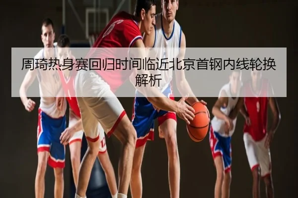 周琦热身赛回归时间临近北京首钢内线轮换解析