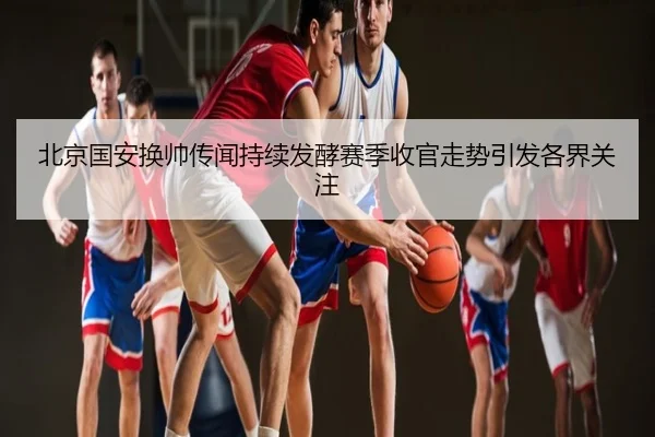 北京国安换帅传闻持续发酵赛季收官走势引发各界关注