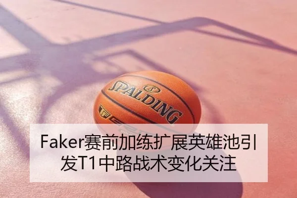 Faker赛前加练扩展英雄池引发T1中路战术变化关注